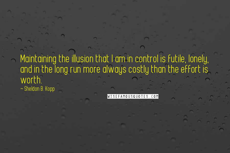 Sheldon B. Kopp Quotes: Maintaining the illusion that I am in control is futile, lonely, and in the long run more always costly than the effort is worth.