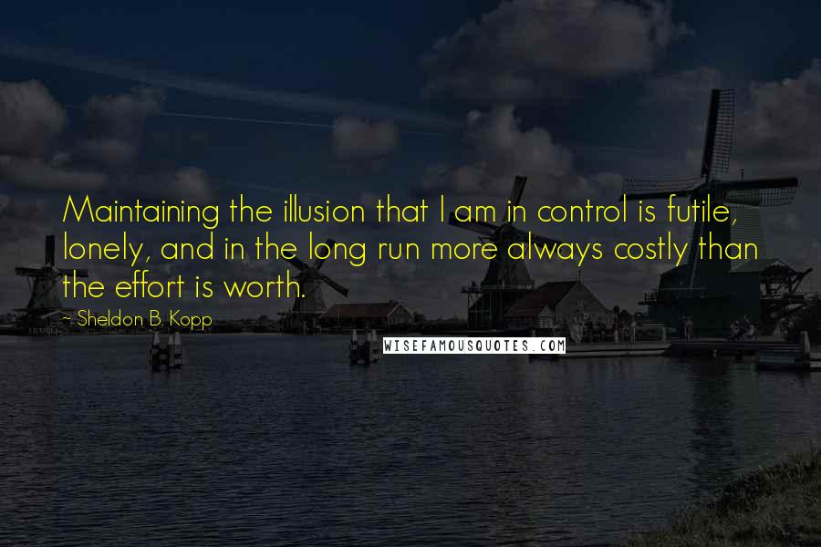 Sheldon B. Kopp Quotes: Maintaining the illusion that I am in control is futile, lonely, and in the long run more always costly than the effort is worth.