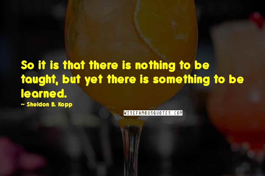 Sheldon B. Kopp Quotes: So it is that there is nothing to be taught, but yet there is something to be learned.