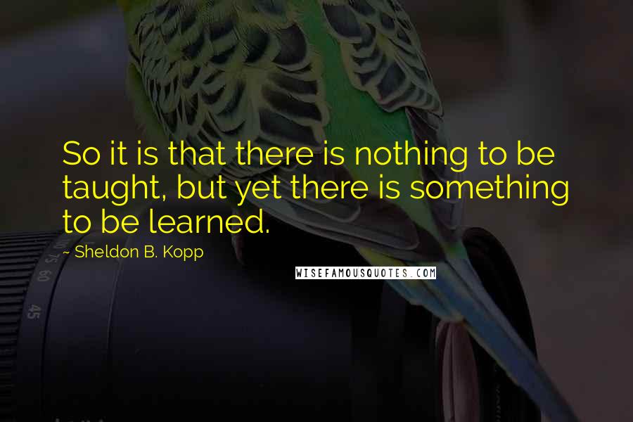 Sheldon B. Kopp Quotes: So it is that there is nothing to be taught, but yet there is something to be learned.