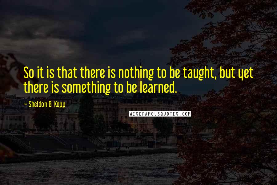 Sheldon B. Kopp Quotes: So it is that there is nothing to be taught, but yet there is something to be learned.