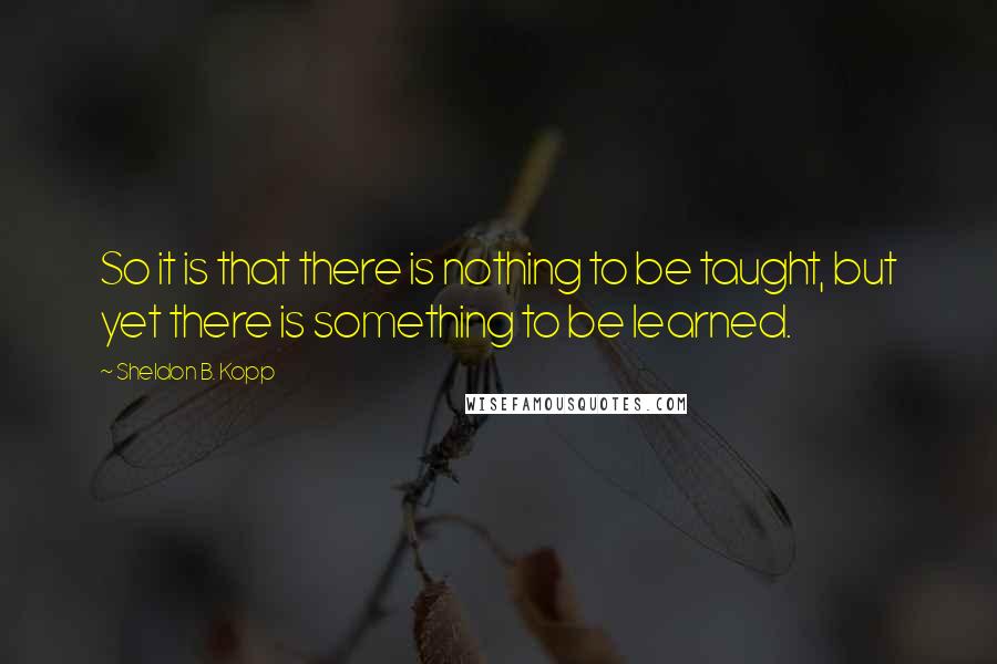 Sheldon B. Kopp Quotes: So it is that there is nothing to be taught, but yet there is something to be learned.