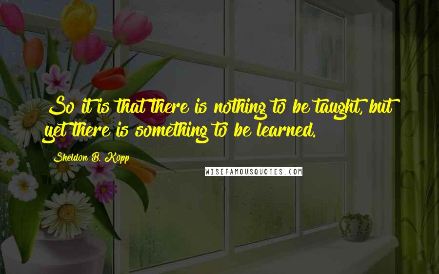 Sheldon B. Kopp Quotes: So it is that there is nothing to be taught, but yet there is something to be learned.