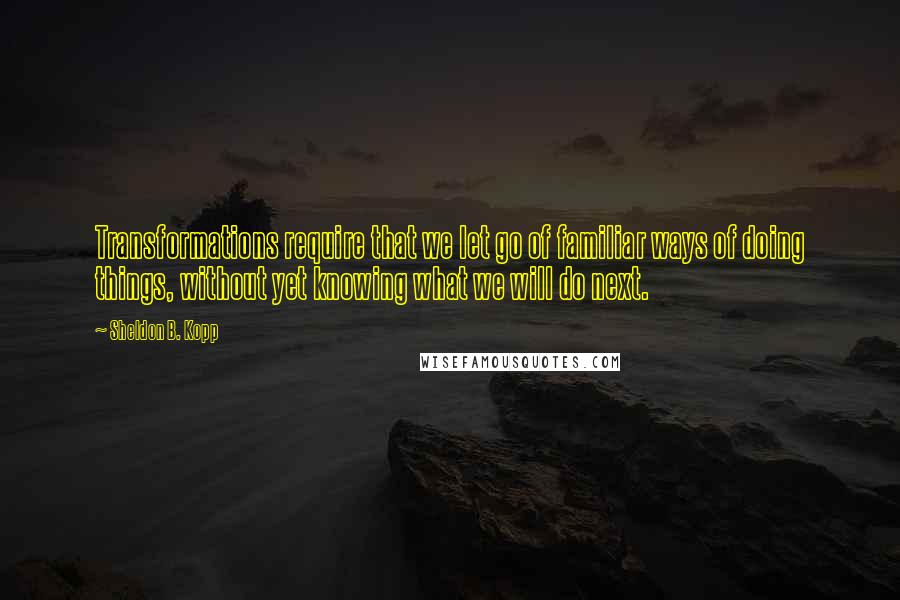 Sheldon B. Kopp Quotes: Transformations require that we let go of familiar ways of doing things, without yet knowing what we will do next.