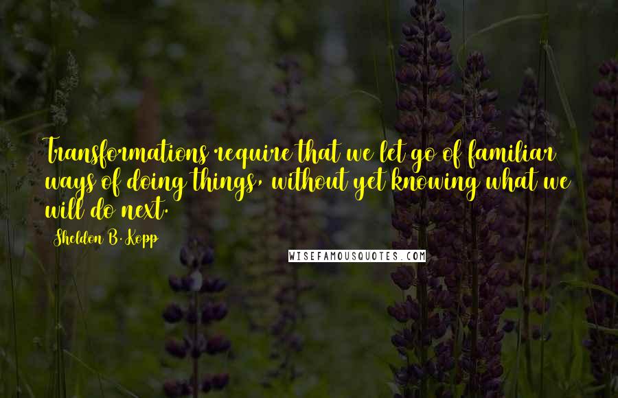 Sheldon B. Kopp Quotes: Transformations require that we let go of familiar ways of doing things, without yet knowing what we will do next.