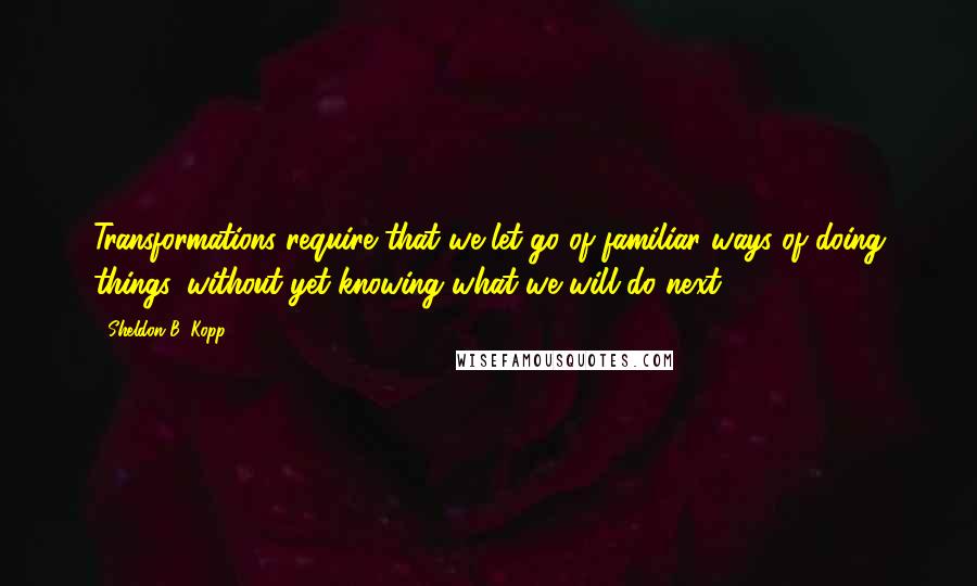 Sheldon B. Kopp Quotes: Transformations require that we let go of familiar ways of doing things, without yet knowing what we will do next.