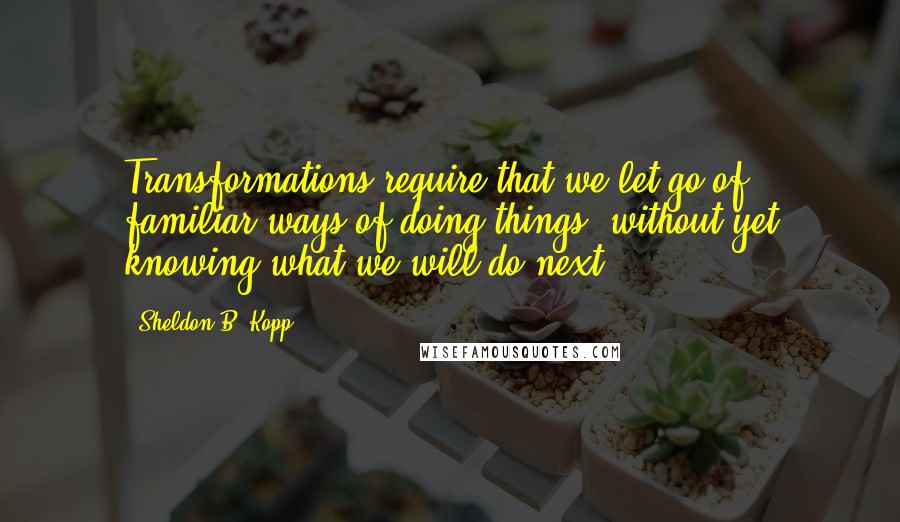 Sheldon B. Kopp Quotes: Transformations require that we let go of familiar ways of doing things, without yet knowing what we will do next.