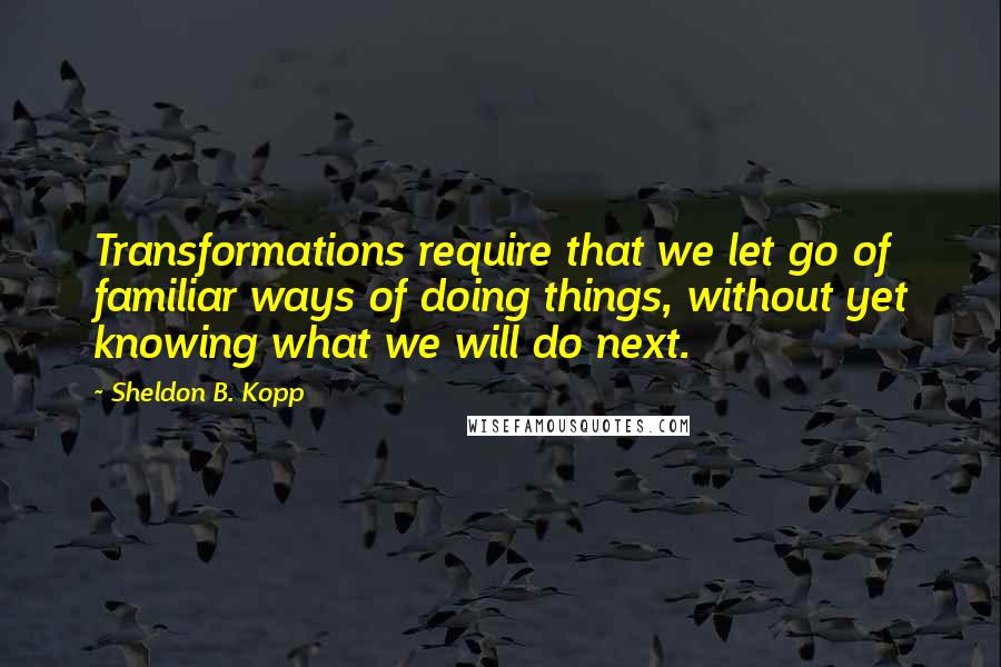 Sheldon B. Kopp Quotes: Transformations require that we let go of familiar ways of doing things, without yet knowing what we will do next.