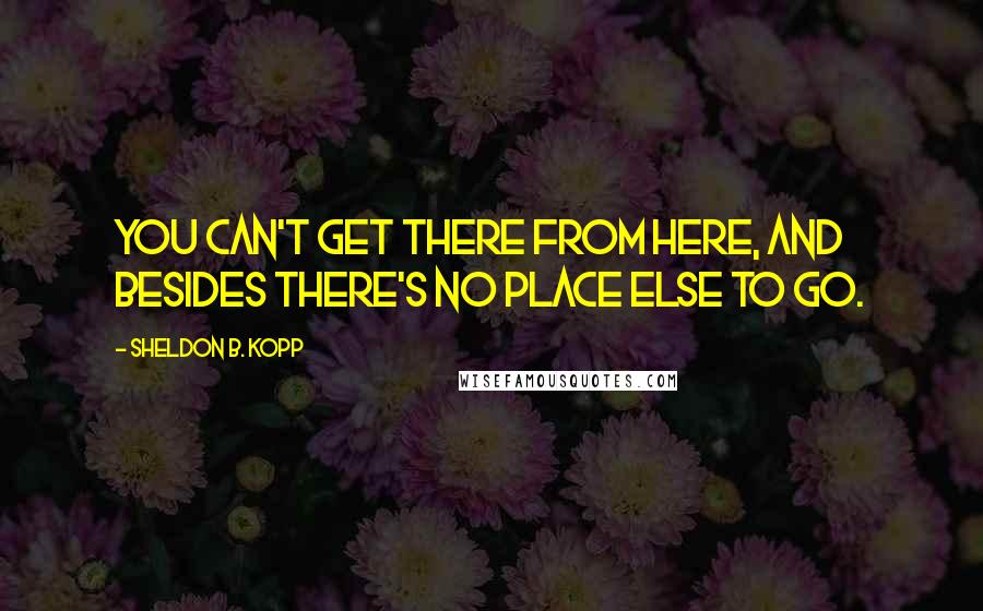 Sheldon B. Kopp Quotes: You can't get there from here, and besides there's no place else to go.
