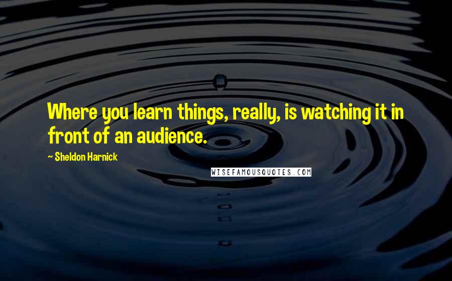 Sheldon Harnick Quotes: Where you learn things, really, is watching it in front of an audience.