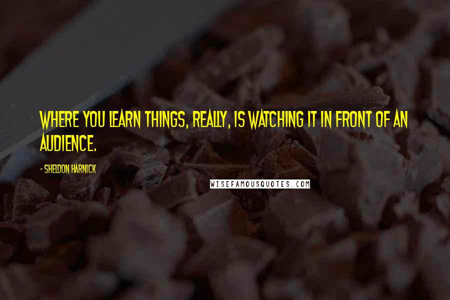 Sheldon Harnick Quotes: Where you learn things, really, is watching it in front of an audience.