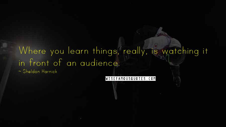 Sheldon Harnick Quotes: Where you learn things, really, is watching it in front of an audience.