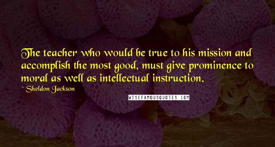 Sheldon Jackson Quotes: The teacher who would be true to his mission and accomplish the most good, must give prominence to moral as well as intellectual instruction.