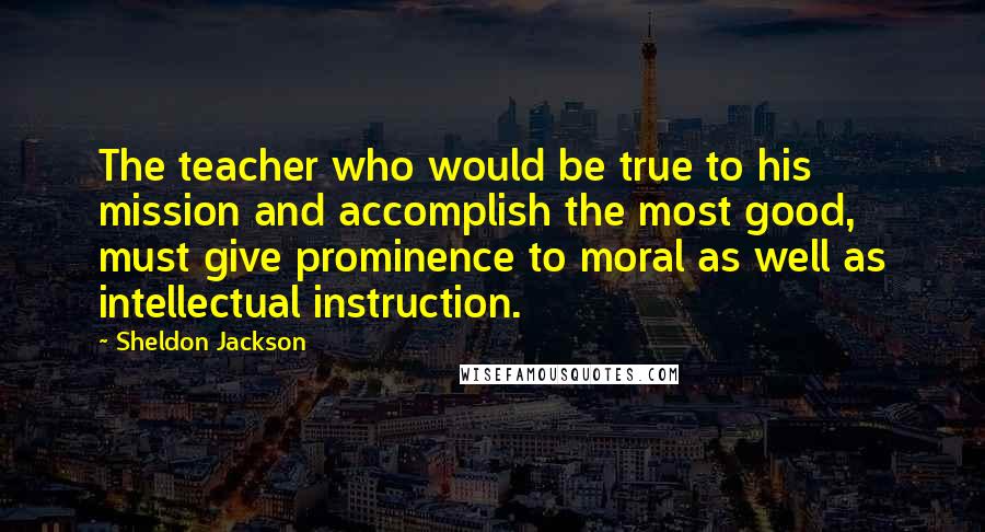 Sheldon Jackson Quotes: The teacher who would be true to his mission and accomplish the most good, must give prominence to moral as well as intellectual instruction.