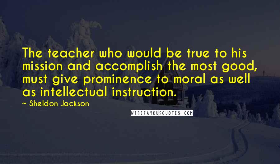 Sheldon Jackson Quotes: The teacher who would be true to his mission and accomplish the most good, must give prominence to moral as well as intellectual instruction.