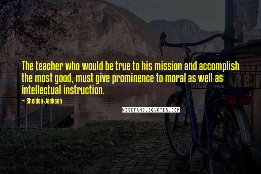 Sheldon Jackson Quotes: The teacher who would be true to his mission and accomplish the most good, must give prominence to moral as well as intellectual instruction.