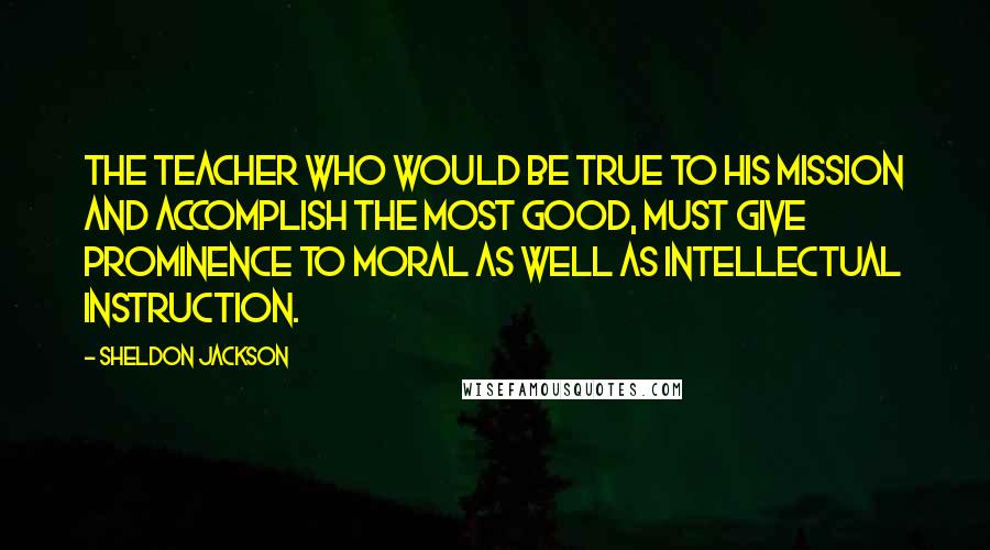 Sheldon Jackson Quotes: The teacher who would be true to his mission and accomplish the most good, must give prominence to moral as well as intellectual instruction.