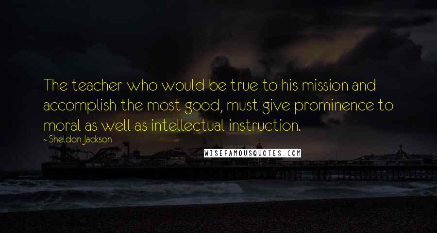 Sheldon Jackson Quotes: The teacher who would be true to his mission and accomplish the most good, must give prominence to moral as well as intellectual instruction.