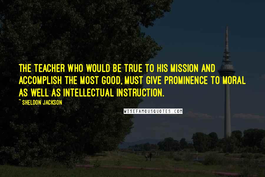 Sheldon Jackson Quotes: The teacher who would be true to his mission and accomplish the most good, must give prominence to moral as well as intellectual instruction.