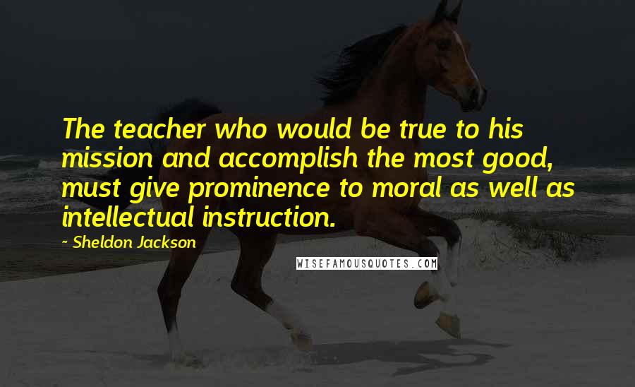 Sheldon Jackson Quotes: The teacher who would be true to his mission and accomplish the most good, must give prominence to moral as well as intellectual instruction.