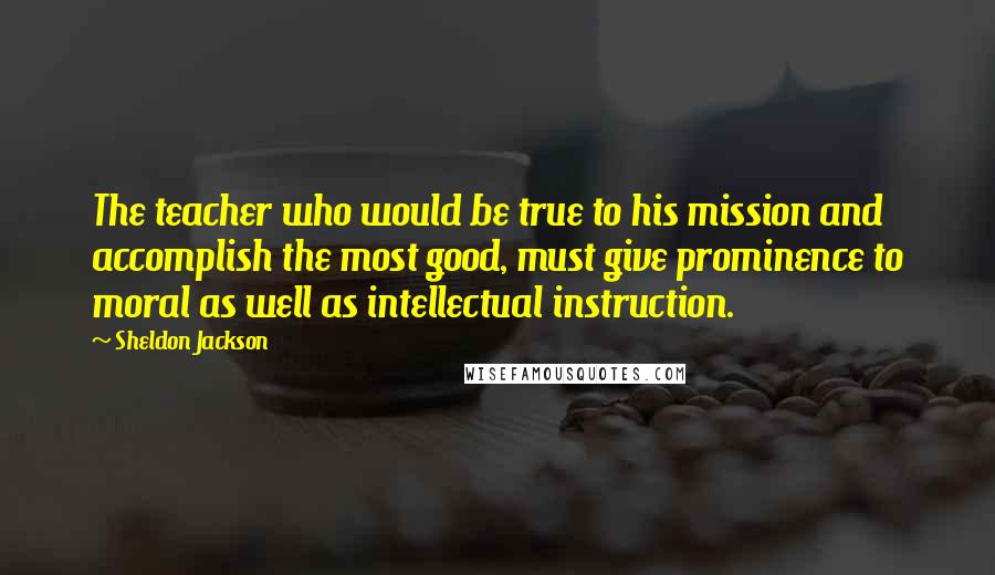 Sheldon Jackson Quotes: The teacher who would be true to his mission and accomplish the most good, must give prominence to moral as well as intellectual instruction.