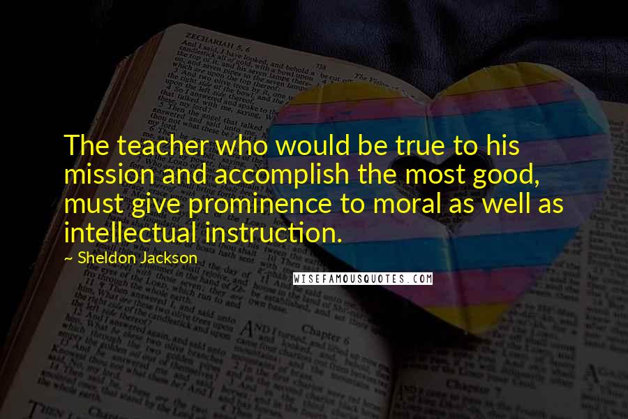 Sheldon Jackson Quotes: The teacher who would be true to his mission and accomplish the most good, must give prominence to moral as well as intellectual instruction.