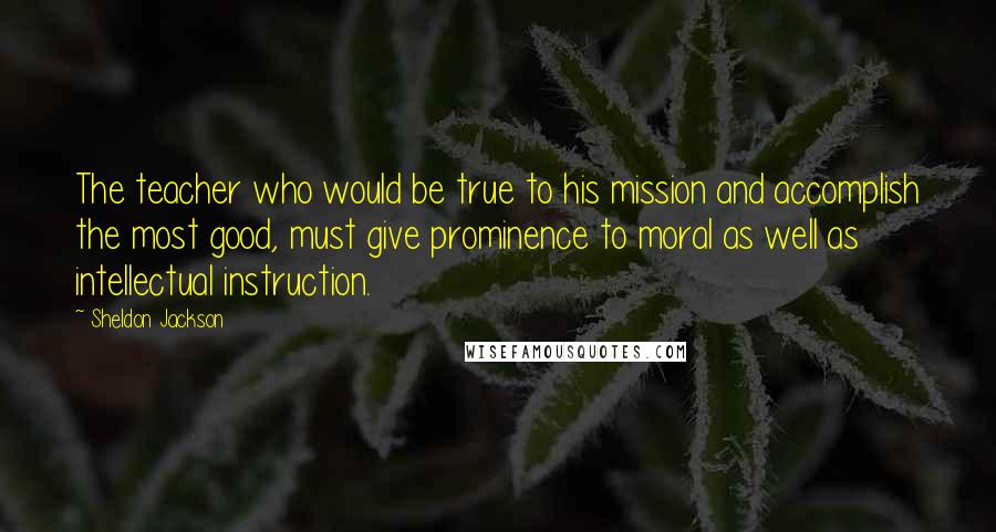 Sheldon Jackson Quotes: The teacher who would be true to his mission and accomplish the most good, must give prominence to moral as well as intellectual instruction.