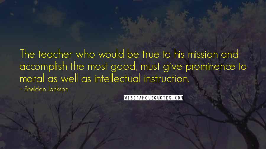 Sheldon Jackson Quotes: The teacher who would be true to his mission and accomplish the most good, must give prominence to moral as well as intellectual instruction.