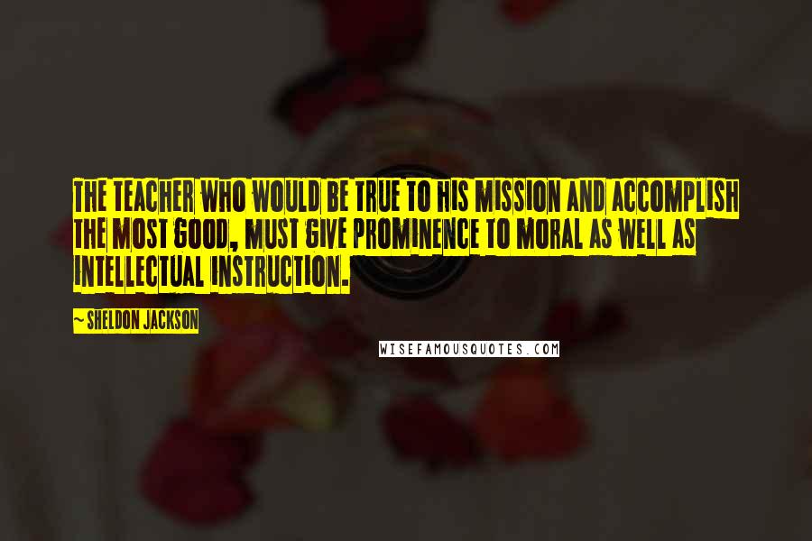 Sheldon Jackson Quotes: The teacher who would be true to his mission and accomplish the most good, must give prominence to moral as well as intellectual instruction.