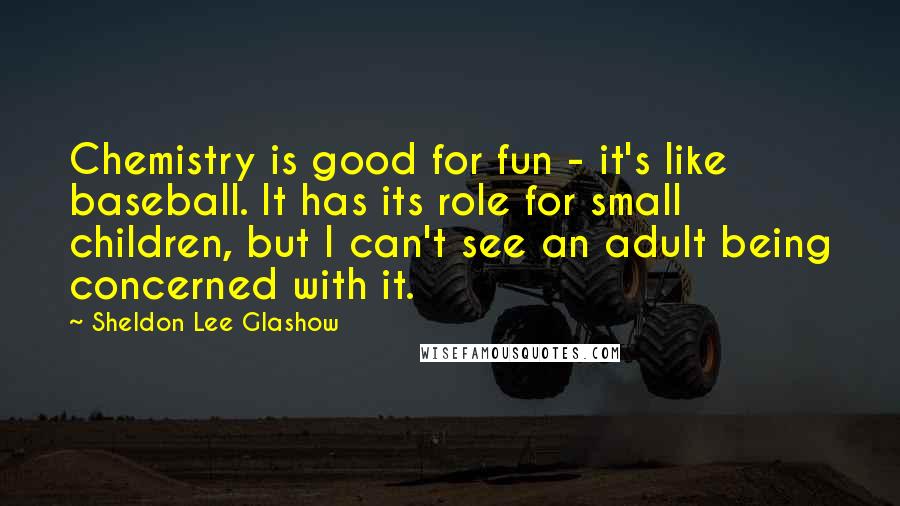 Sheldon Lee Glashow Quotes: Chemistry is good for fun - it's like baseball. It has its role for small children, but I can't see an adult being concerned with it.