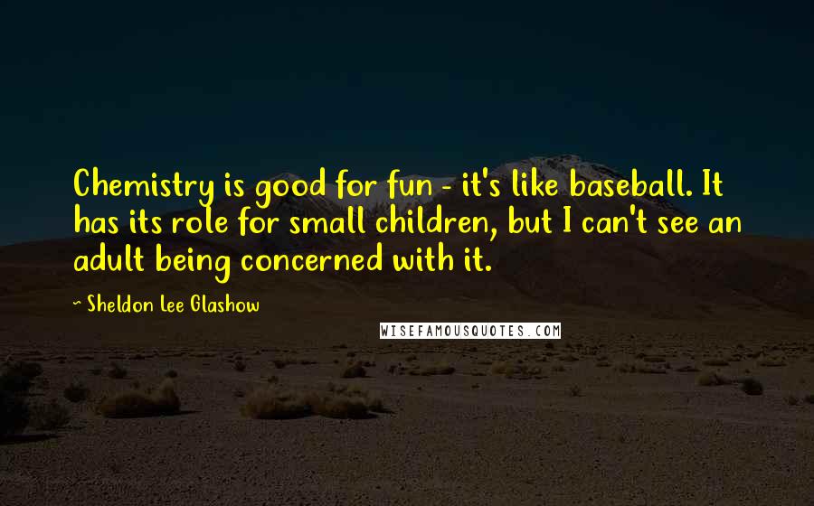 Sheldon Lee Glashow Quotes: Chemistry is good for fun - it's like baseball. It has its role for small children, but I can't see an adult being concerned with it.