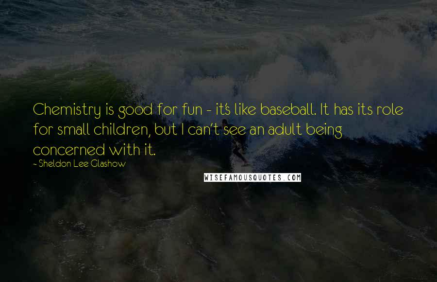 Sheldon Lee Glashow Quotes: Chemistry is good for fun - it's like baseball. It has its role for small children, but I can't see an adult being concerned with it.