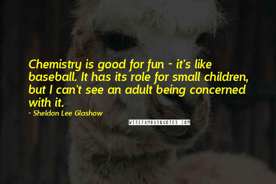 Sheldon Lee Glashow Quotes: Chemistry is good for fun - it's like baseball. It has its role for small children, but I can't see an adult being concerned with it.