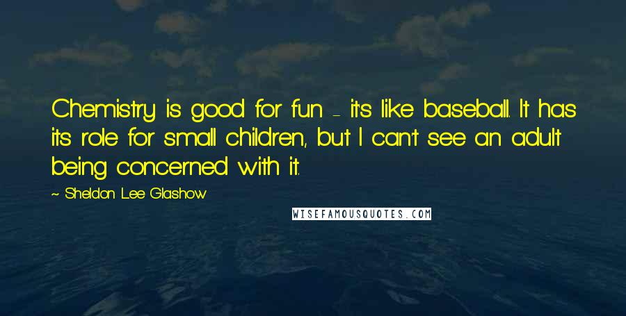 Sheldon Lee Glashow Quotes: Chemistry is good for fun - it's like baseball. It has its role for small children, but I can't see an adult being concerned with it.