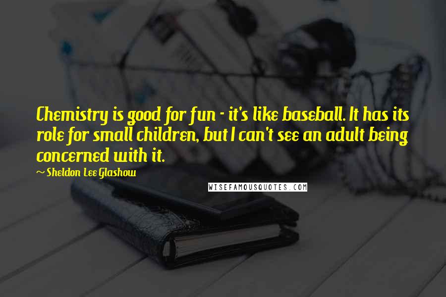 Sheldon Lee Glashow Quotes: Chemistry is good for fun - it's like baseball. It has its role for small children, but I can't see an adult being concerned with it.