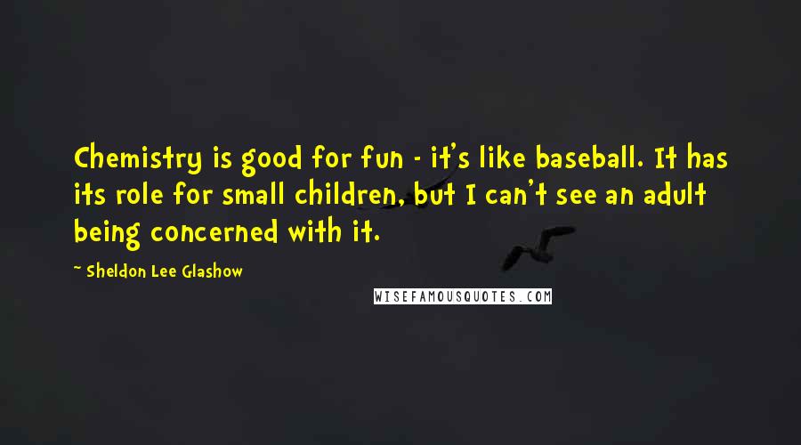 Sheldon Lee Glashow Quotes: Chemistry is good for fun - it's like baseball. It has its role for small children, but I can't see an adult being concerned with it.