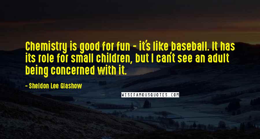 Sheldon Lee Glashow Quotes: Chemistry is good for fun - it's like baseball. It has its role for small children, but I can't see an adult being concerned with it.