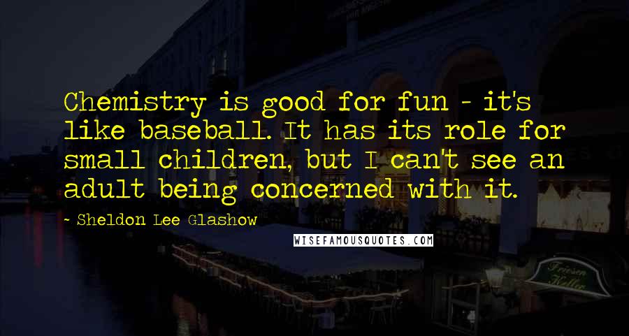 Sheldon Lee Glashow Quotes: Chemistry is good for fun - it's like baseball. It has its role for small children, but I can't see an adult being concerned with it.