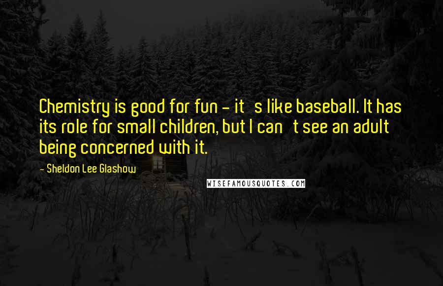 Sheldon Lee Glashow Quotes: Chemistry is good for fun - it's like baseball. It has its role for small children, but I can't see an adult being concerned with it.