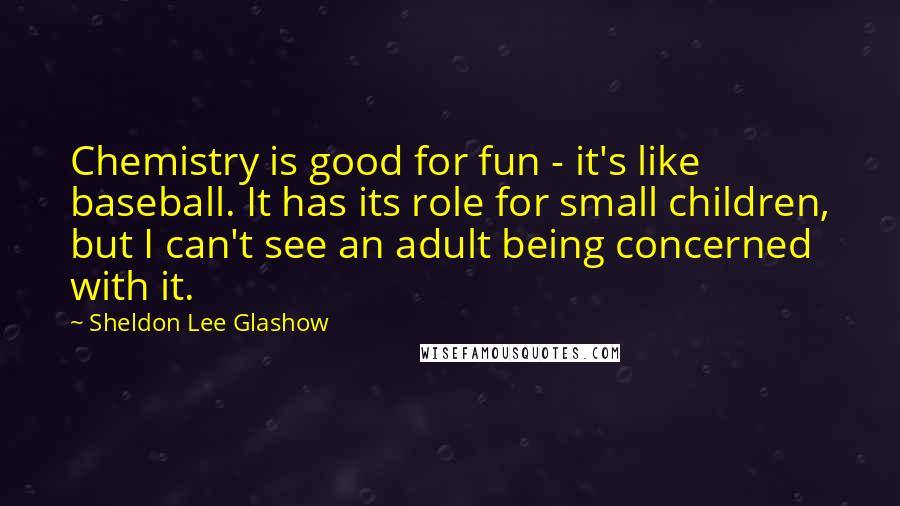 Sheldon Lee Glashow Quotes: Chemistry is good for fun - it's like baseball. It has its role for small children, but I can't see an adult being concerned with it.