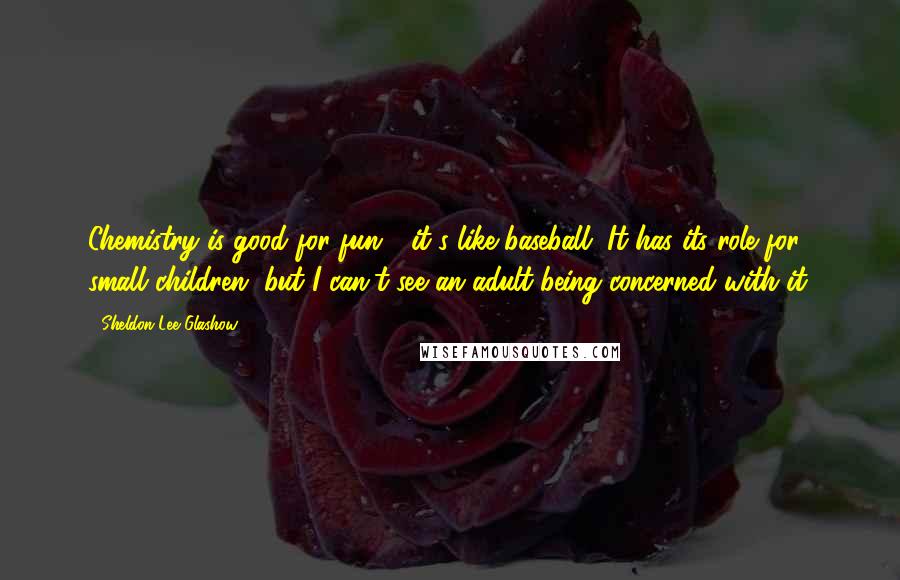 Sheldon Lee Glashow Quotes: Chemistry is good for fun - it's like baseball. It has its role for small children, but I can't see an adult being concerned with it.