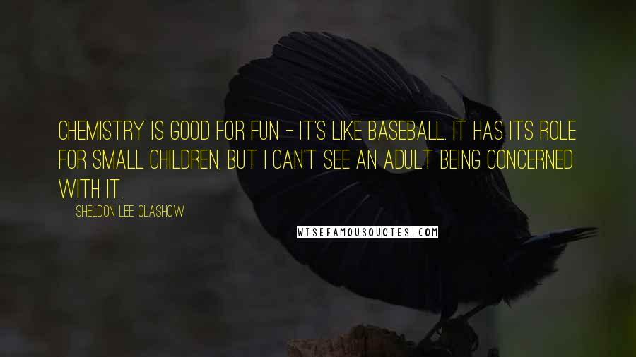 Sheldon Lee Glashow Quotes: Chemistry is good for fun - it's like baseball. It has its role for small children, but I can't see an adult being concerned with it.