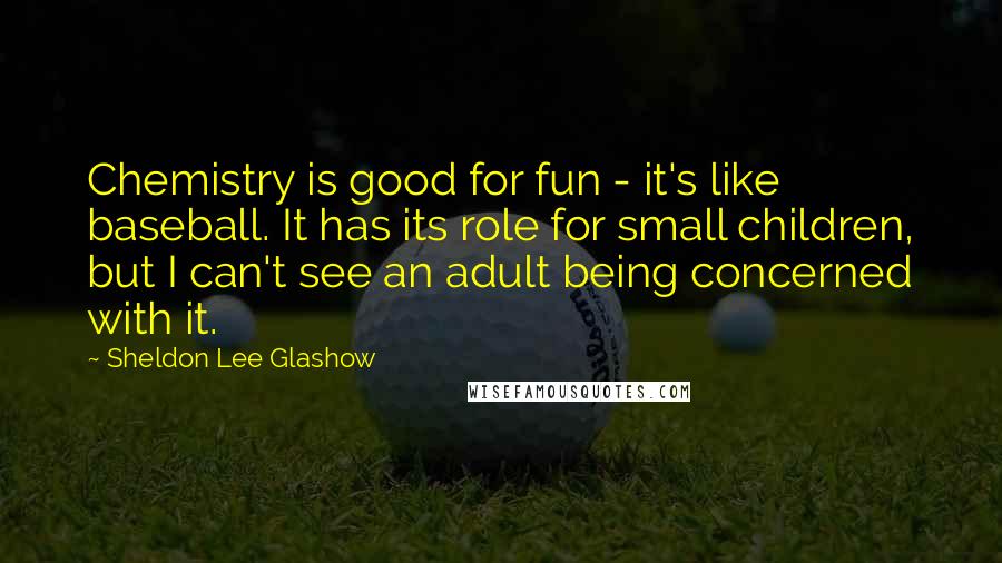 Sheldon Lee Glashow Quotes: Chemistry is good for fun - it's like baseball. It has its role for small children, but I can't see an adult being concerned with it.