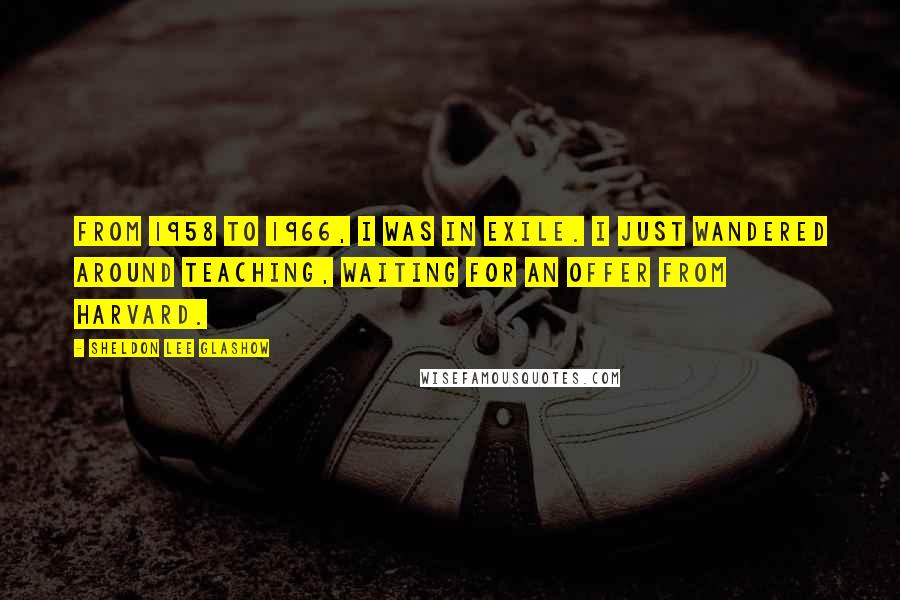 Sheldon Lee Glashow Quotes: From 1958 to 1966, I was in exile. I just wandered around teaching, waiting for an offer from Harvard.