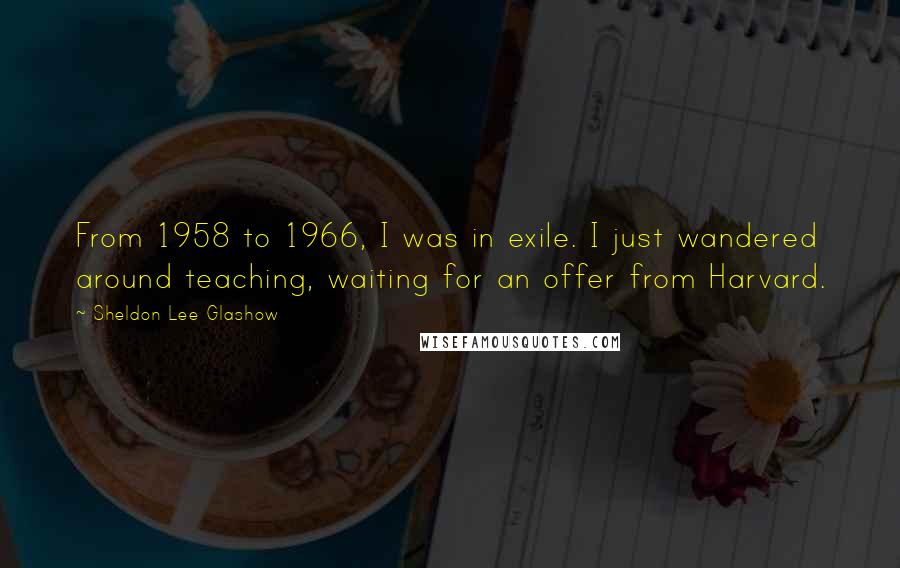 Sheldon Lee Glashow Quotes: From 1958 to 1966, I was in exile. I just wandered around teaching, waiting for an offer from Harvard.