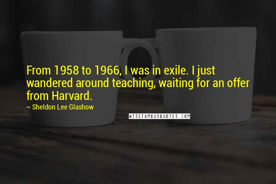 Sheldon Lee Glashow Quotes: From 1958 to 1966, I was in exile. I just wandered around teaching, waiting for an offer from Harvard.