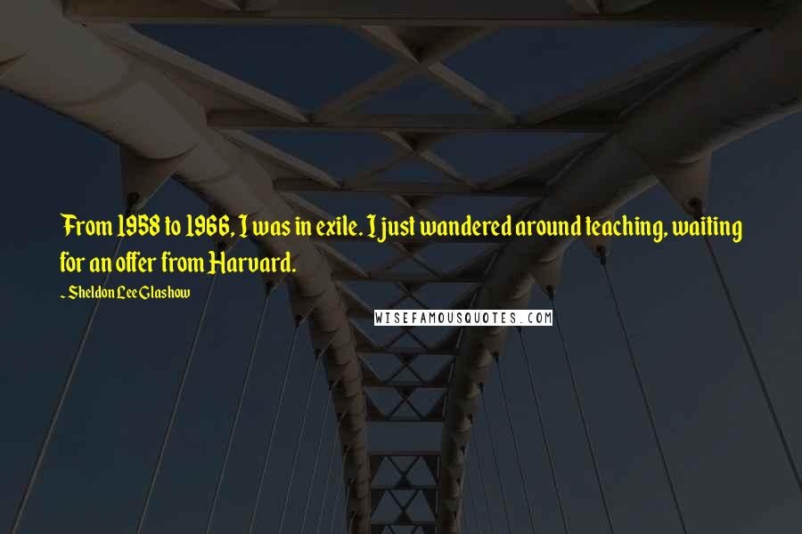 Sheldon Lee Glashow Quotes: From 1958 to 1966, I was in exile. I just wandered around teaching, waiting for an offer from Harvard.