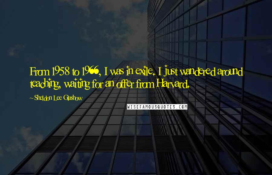 Sheldon Lee Glashow Quotes: From 1958 to 1966, I was in exile. I just wandered around teaching, waiting for an offer from Harvard.