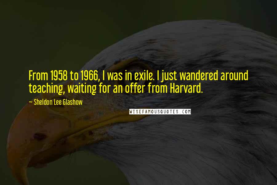 Sheldon Lee Glashow Quotes: From 1958 to 1966, I was in exile. I just wandered around teaching, waiting for an offer from Harvard.