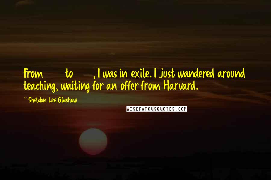 Sheldon Lee Glashow Quotes: From 1958 to 1966, I was in exile. I just wandered around teaching, waiting for an offer from Harvard.